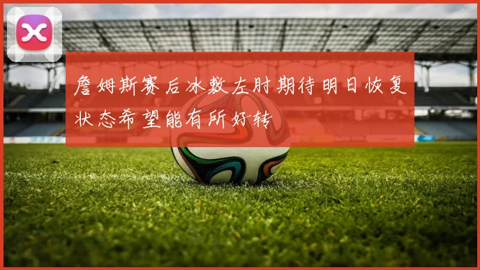 詹姆斯赛后冰敷左肘期待明日恢复状态希望能有所好转