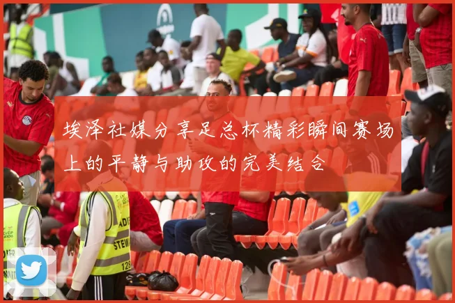 埃泽社媒分享足总杯精彩瞬间赛场上的平静与助攻的完美结合