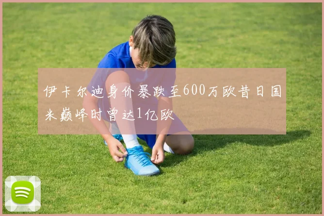 伊卡尔迪身价暴跌至600万欧昔日国米巅峰时曾达1亿欧