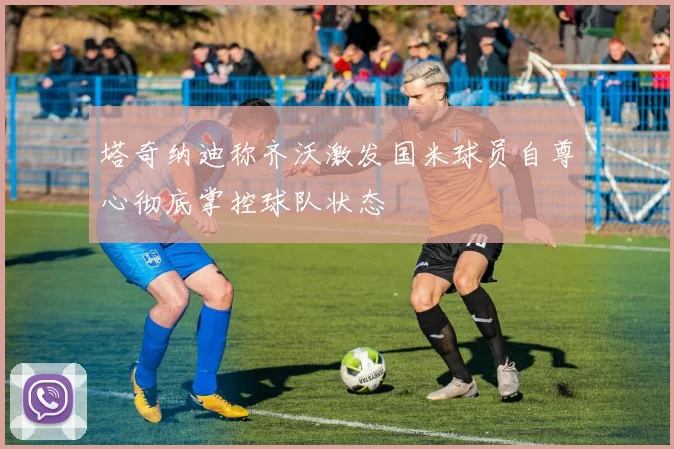 塔奇纳迪称齐沃激发国米球员自尊心彻底掌控球队状态