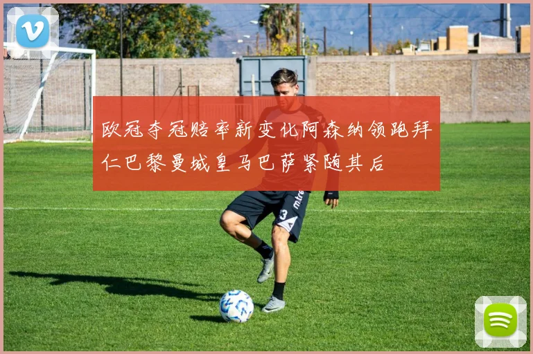 欧冠夺冠赔率新变化阿森纳领跑拜仁巴黎曼城皇马巴萨紧随其后