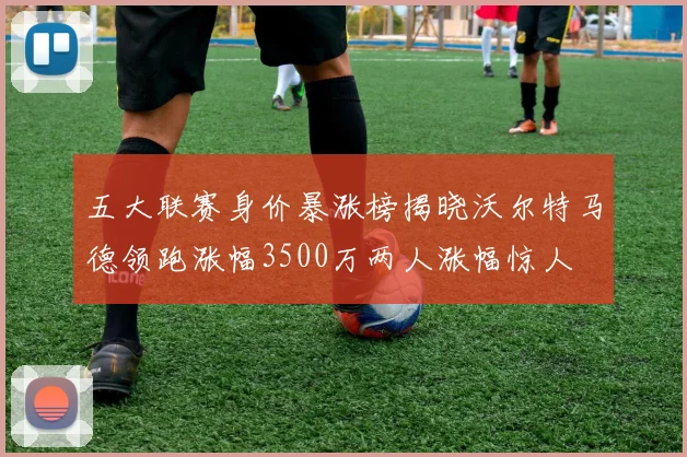 五大联赛身价暴涨榜揭晓沃尔特马德领跑涨幅3500万两人涨幅惊人