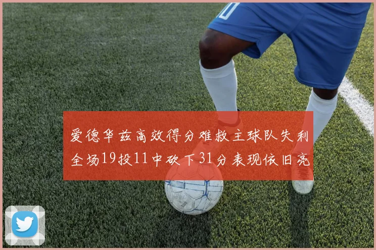 爱德华兹高效得分难救主球队失利全场19投11中砍下31分表现依旧亮眼