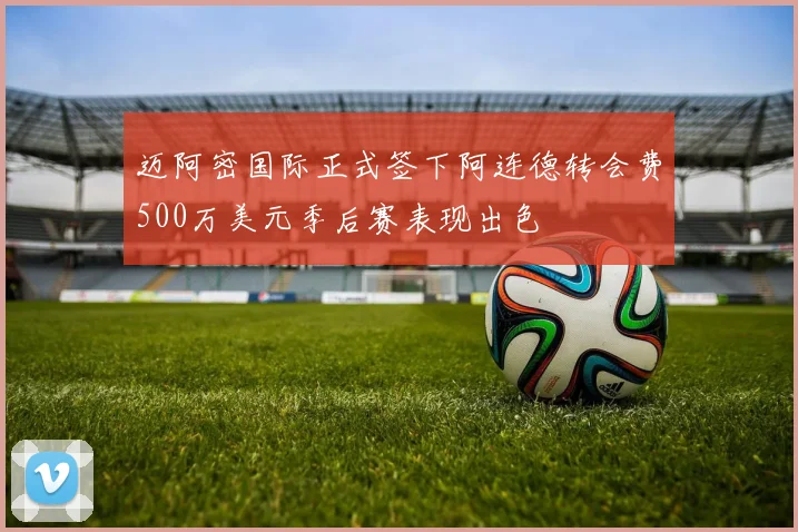 迈阿密国际正式签下阿连德转会费500万美元季后赛表现出色