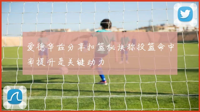 爱德华兹分享扣篮秘诀称投篮命中率提升是关键动力