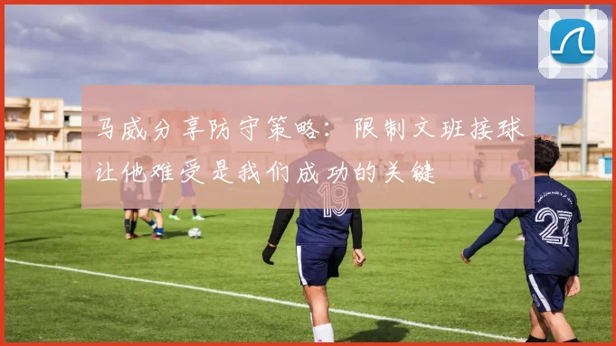 马威分享防守策略：限制文班接球让他难受是我们成功的关键