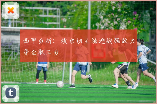 西甲分析：埃尔切主场迎战强敌力争全取三分