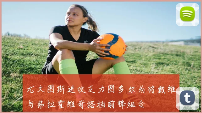 尤文图斯进攻乏力图多尔或将戴维与弗拉霍维奇搭档前锋组合