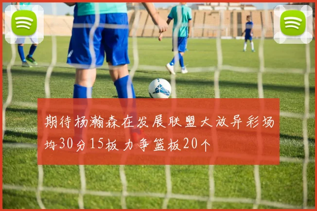 期待杨瀚森在发展联盟大放异彩场均30分15板力争篮板20个