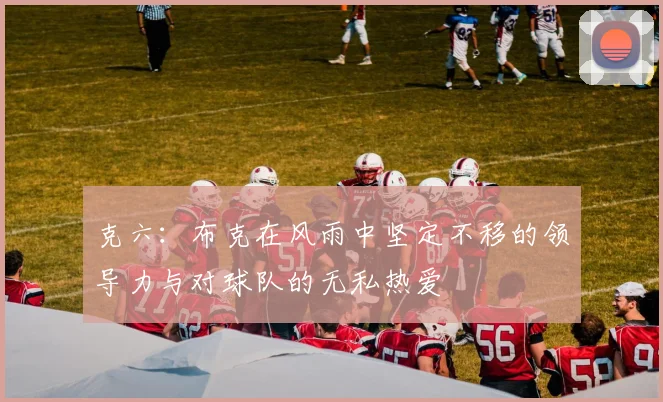 克六：布克在风雨中坚定不移的领导力与对球队的无私热爱