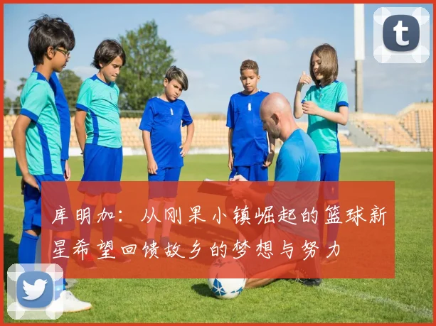库明加：从刚果小镇崛起的篮球新星希望回馈故乡的梦想与努力