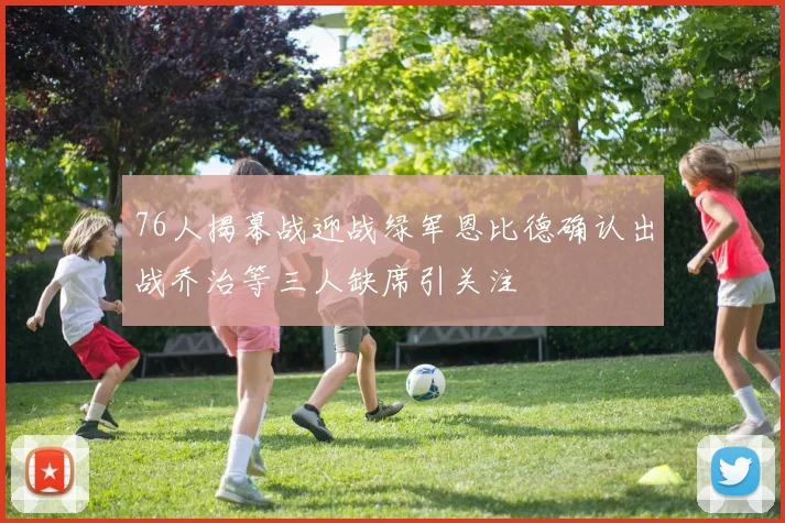 76人揭幕战迎战绿军恩比德确认出战乔治等三人缺席引关注