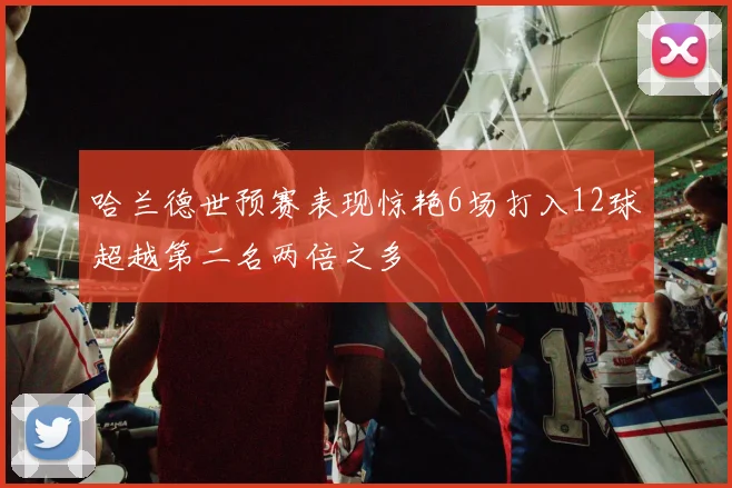 哈兰德世预赛表现惊艳6场打入12球超越第二名两倍之多