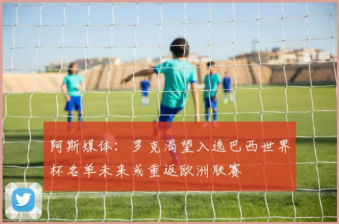 阿斯媒体：罗克渴望入选巴西世界杯名单未来或重返欧洲联赛