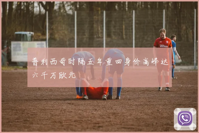 普利西奇时隔五年重回身价高峰达六千万欧元