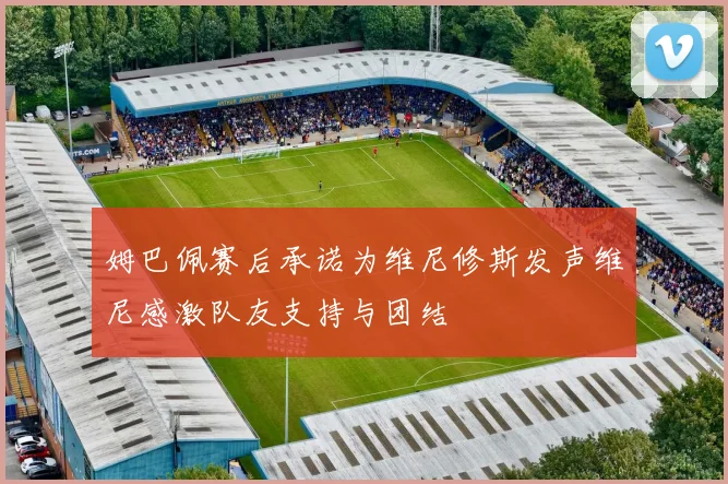 姆巴佩赛后承诺为维尼修斯发声维尼感激队友支持与团结