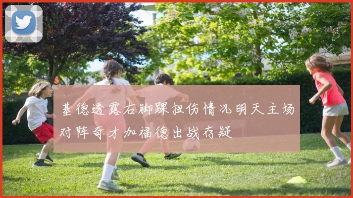 基德透露右脚踝扭伤情况明天主场对阵奇才加福德出战存疑