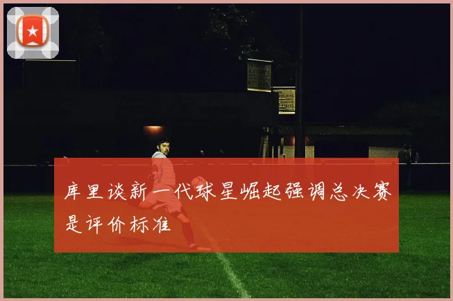 库里谈新一代球星崛起强调总决赛是评价标准