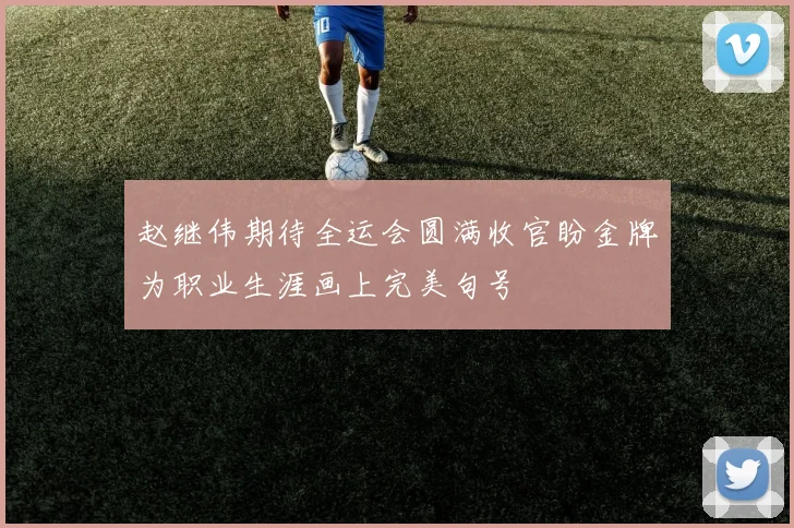 赵继伟期待全运会圆满收官盼金牌为职业生涯画上完美句号